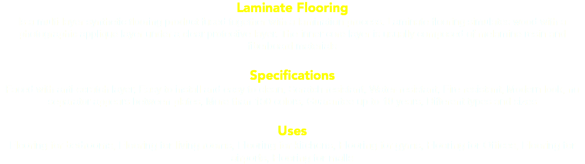 Laminate Flooring Is a multi-layer synthetic flooring product fused together with a lamination process. Laminate flooring simulates wood with a photographic applique layer under a clear protective layer. The inner core layer is usually composed of melamine resin and fiberboard materials Specifications Faced with anti-scratch layer, Easy to install and easy to clean, Scratch resistant, Water-resistant, Fire resistant, Modern look, no separator appears between plates, More than 150 colors, Guarantee up to 10 years, Different types and sizes Uses Flooring for bedrooms, Flooring for living rooms, Flooring for kitchens, Flooring for gyms, Flooring for Offices, Flooring for airports, Flooring for malls