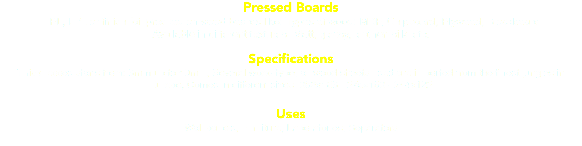Pressed Boards HPL, LPL or finish foil pressed on wood boards like: Types of wood: MDF, Chipboard, Plywood, Blockboard Available in different textures: Matt, glossy, leather, silk, etc. Specifications Thicknesses starts from: 3mm up to 40mm, Several wood type, all wood sheets used are imported from the finest jungles in Europe, Comes in different sizes: 366x183 - 275x183 - 244x122 Uses Wall panels, Furniture, Laboratories, Separators 
