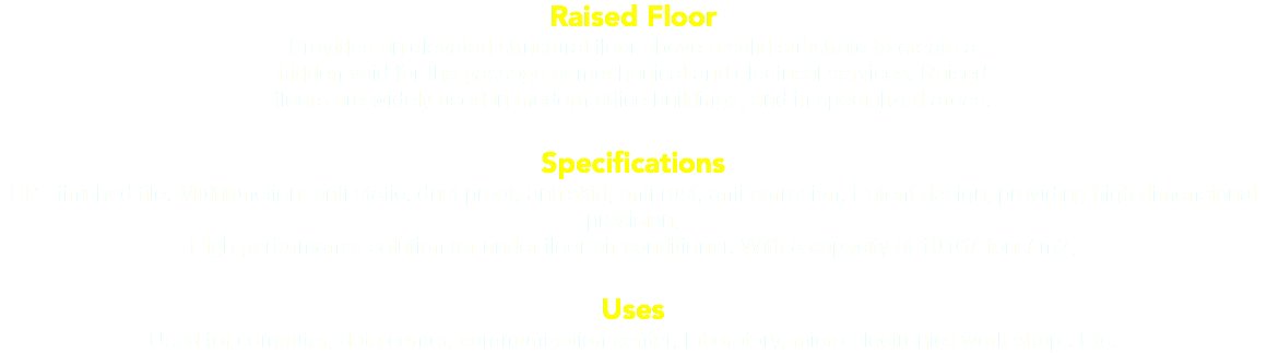 Raised Floor Provides an elevated structural floor above a solid substrate to create a hidden void for the passage of mechanical and electrical services. Raised floors are widely used in modern office buildings, and in specialized areas. Specifications HPL finished tile, Multifunction: anti static, dust proof, anti skid, anti rust, anti corrosion, Patent design, providing high dimensional precision, High performance solution for under floor air conditioner, With a capacity of 10167 tons/ m2, Uses Used for computer, data center, communication center, laboratory, micro electronics work shop.. Etc. 