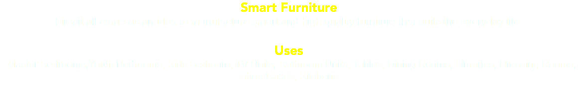 Smart Furniture First it all came as an idea to manufacture smart and high quality furniture that suits the everyday life. Uses Master Bedrooms,Youth Bedrooms, Kids Bedroom, TV Units, Bathroom Units, Tables, Dining Rooms, Libraries, Dressing Rooms, Shoe Cases, Kitchens